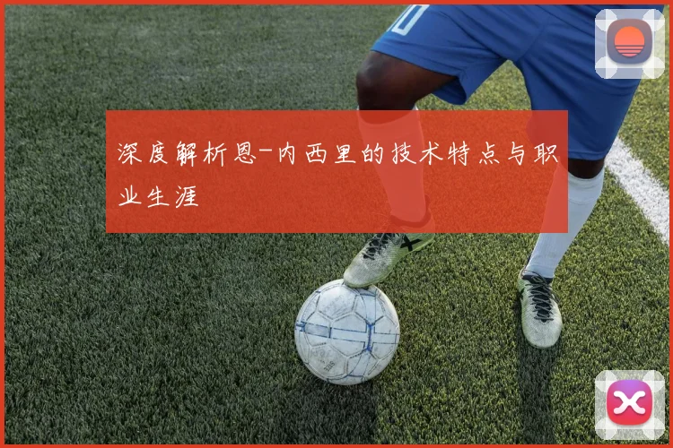 深度解析恩-内西里的技术特点与职业生涯