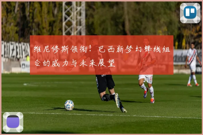 维尼修斯领衔!巴西新梦幻锋线组合的威力与未来展望