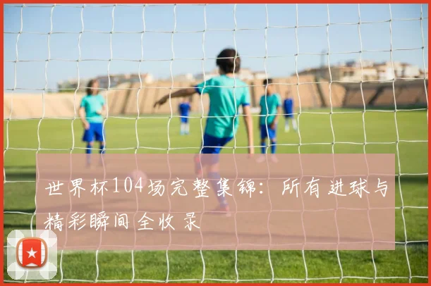 世界杯104场完整集锦：所有进球与精彩瞬间全收录