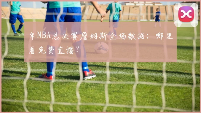 年NBA总决赛詹姆斯全场数据：哪里看免费直播？