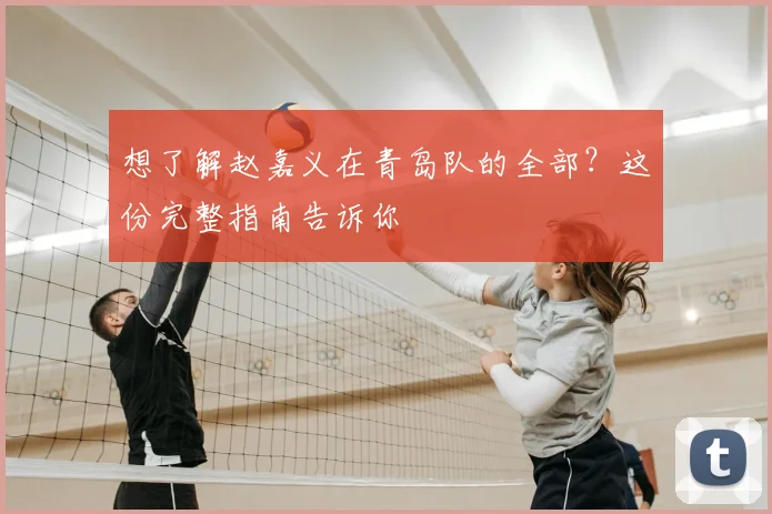 想了解赵嘉义在青岛队的全部？这份完整指南告诉你