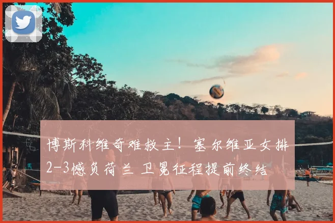 博斯科维奇难救主！塞尔维亚女排2-3憾负荷兰 卫冕征程提前终结