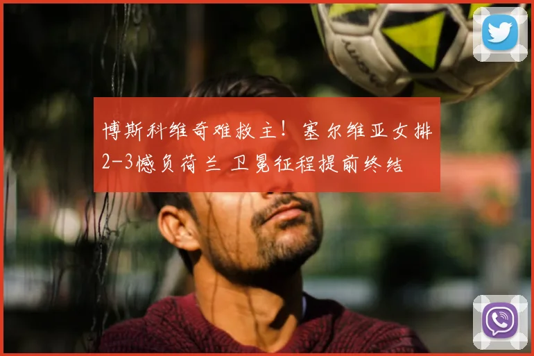 博斯科维奇难救主！塞尔维亚女排2-3憾负荷兰 卫冕征程提前终结