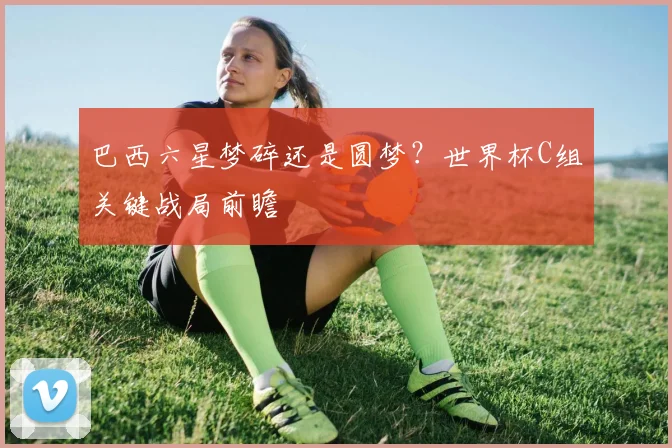 巴西六星梦碎还是圆梦？世界杯C组关键战局前瞻