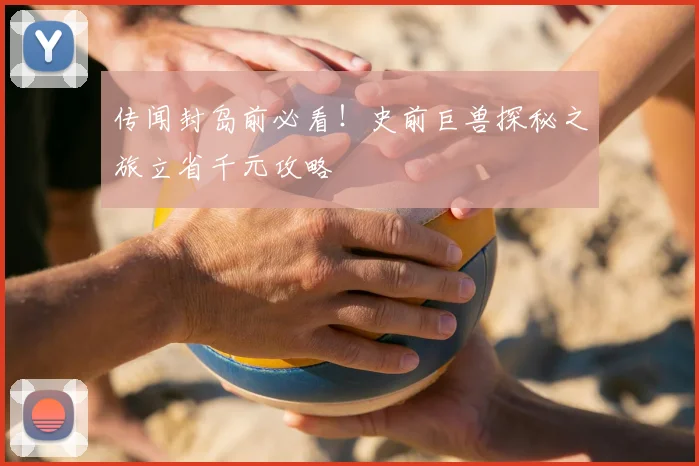 传闻封岛前必看！史前巨兽探秘之旅立省千元攻略