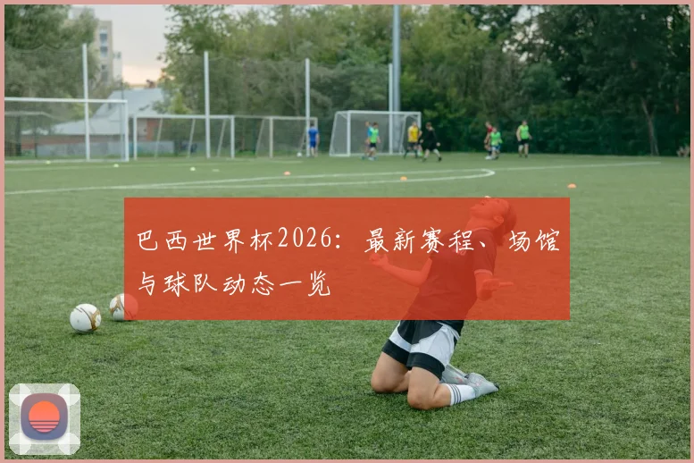 巴西世界杯2026：最新赛程、场馆与球队动态一览