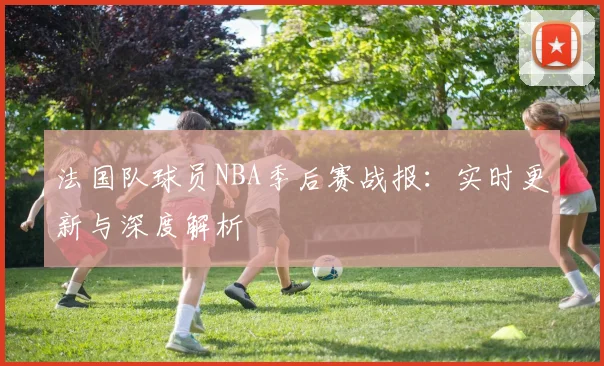 法国队球员NBA季后赛战报:实时更新与深度解析