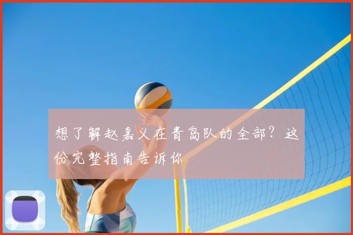 想了解赵嘉义在青岛队的全部？这份完整指南告诉你