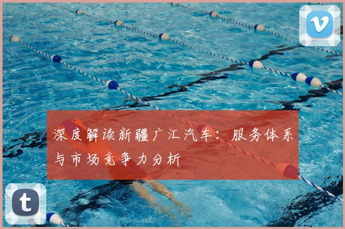 深度解读新疆广汇汽车：服务体系与市场竞争力分析